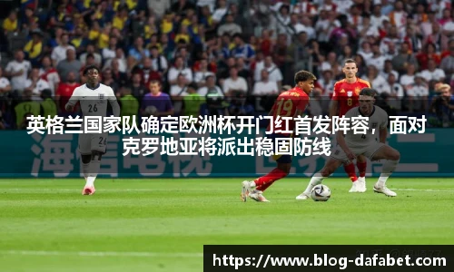 英格兰国家队确定欧洲杯开门红首发阵容，面对克罗地亚将派出稳固防线